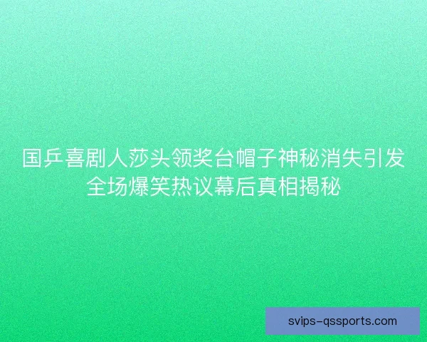 国乒喜剧人莎头领奖台帽子神秘消失引发全场爆笑热议幕后真相揭秘