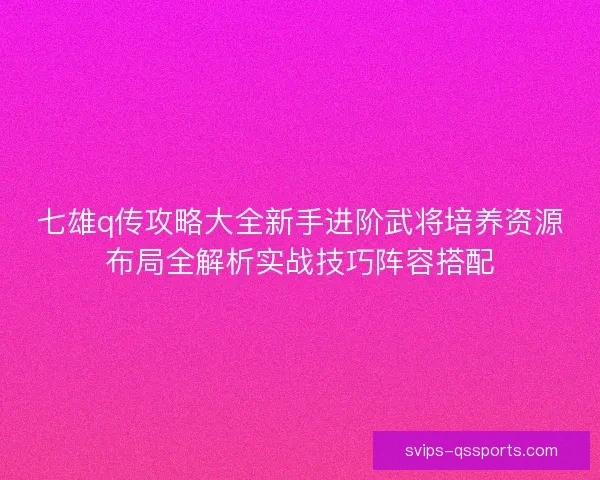 七雄q传攻略大全新手进阶武将培养资源布局全解析实战技巧阵容搭配